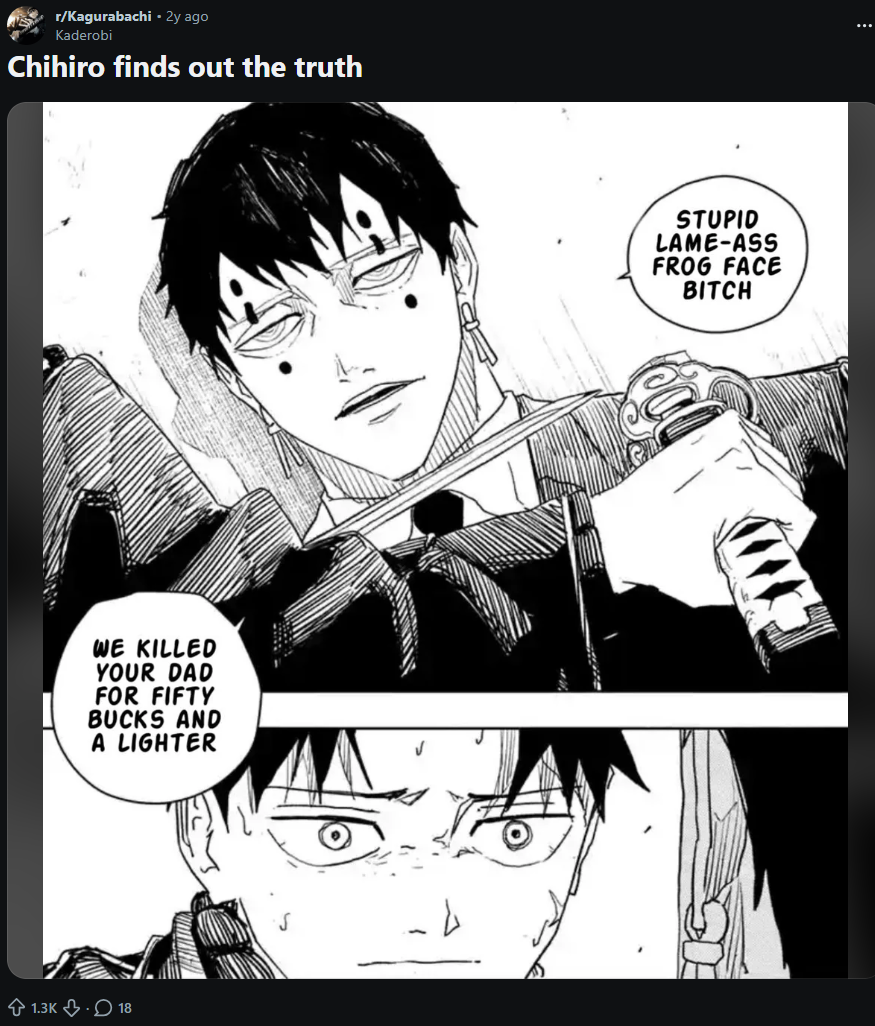 r/Kagurabachi - 2y ago Kaderobi Chihiro finds out the truth WE KILLED YOUR DAD FOR FIFTY BUCKS AND A LIGHTER 1.3K 18 STUPID LAME-ASS FROG FACE BITCH ...