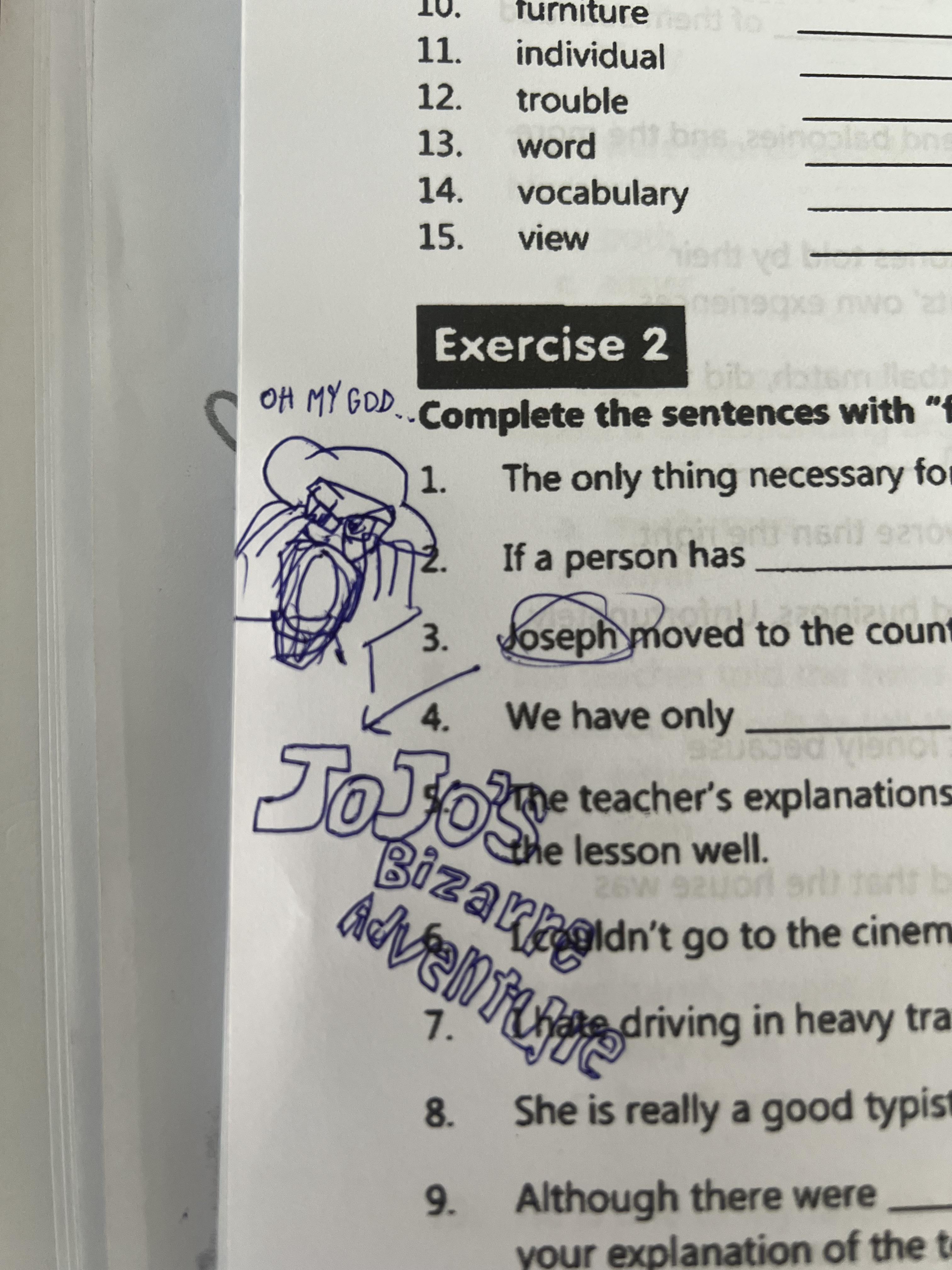 furnitured to 11. individual 12. trouble 13. word 14. vocabulary 15. view Exercise 2 OH MY GOD.. Complete the sentences with "f bib yatem lled) 1. The only thing necessary fo naril 9210 If a person has 3. Joseph moved to the count 4. We have only 92 JoJoe The teacher's explanations the lesson well. 26W 92 orl art terit b Advent driving in heavy tra Bizarnoldn't go to the cinem 1. 8. She is really a good typist 9. Although there were your explanation of the t