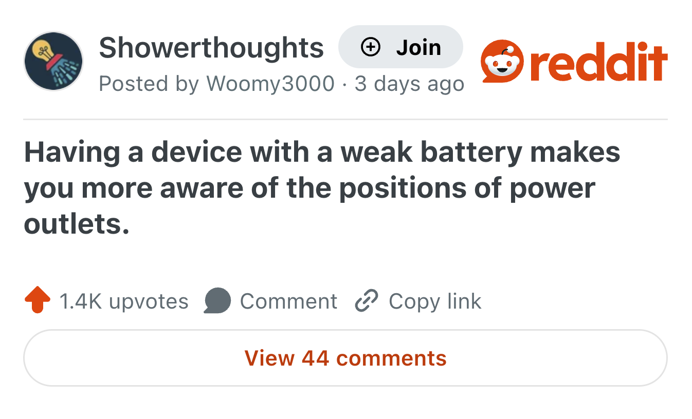 Showerthoughts + Join Posted by Woomy3000 3 days ago • reddit Having a device with a weak battery makes you more aware of the positions of power outlets. 1.4K upvotes Comment Copy link View 44 comments