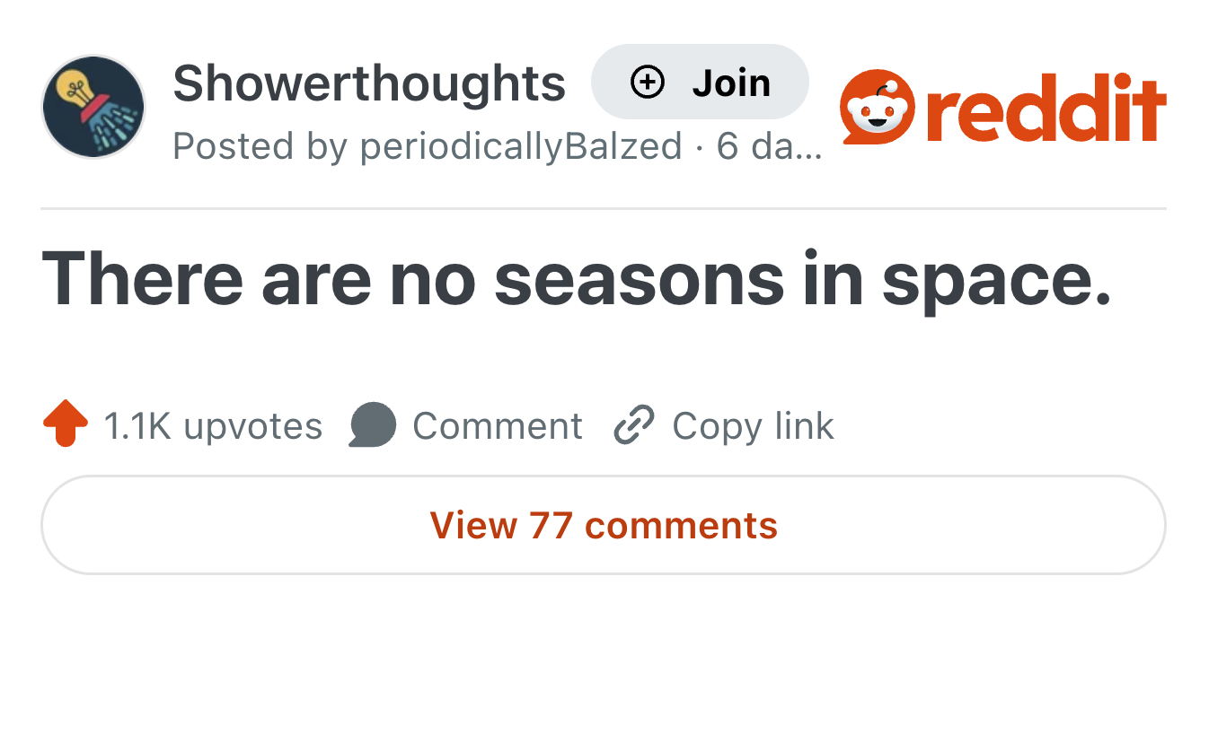Showerthoughts + Join Posted by periodicallyBalzed · 6 da... reddit There are no seasons in space. 1.1K upvotes Comment Copy link View 77 comments