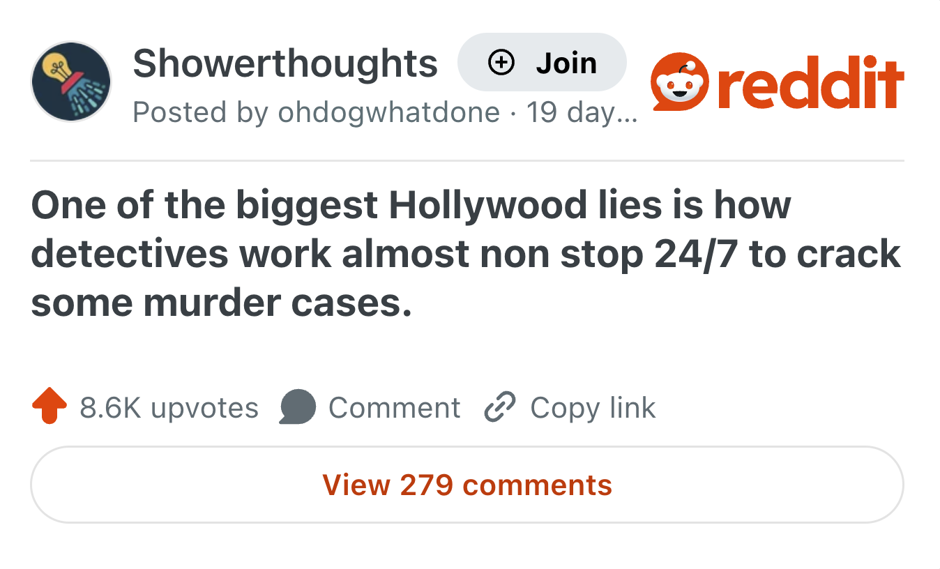 Showerthoughts → Join Posted by ohdogwhatdone 19 day... reddit One of the biggest Hollywood lies is how detectives work almost non stop 24/7 to crack some murder cases. 8.6K upvotes Comment Copy link View 279 comments
