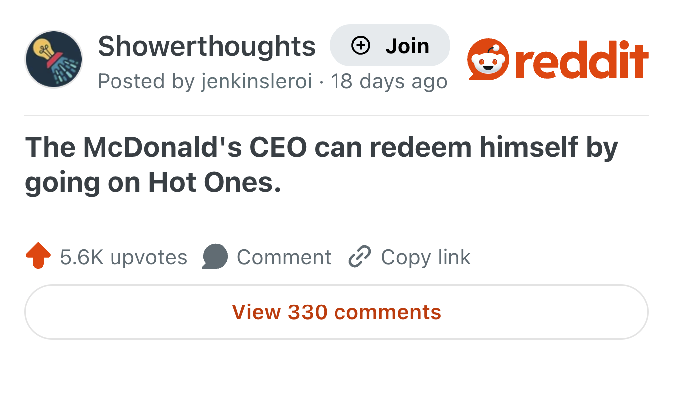 Showerthoughts + Join Posted by jenkinsleroi 18 days ago • reddit The McDonald's CEO can redeem himself by going on Hot Ones. 5.6K upvotes Comment Copy link View 330 comments