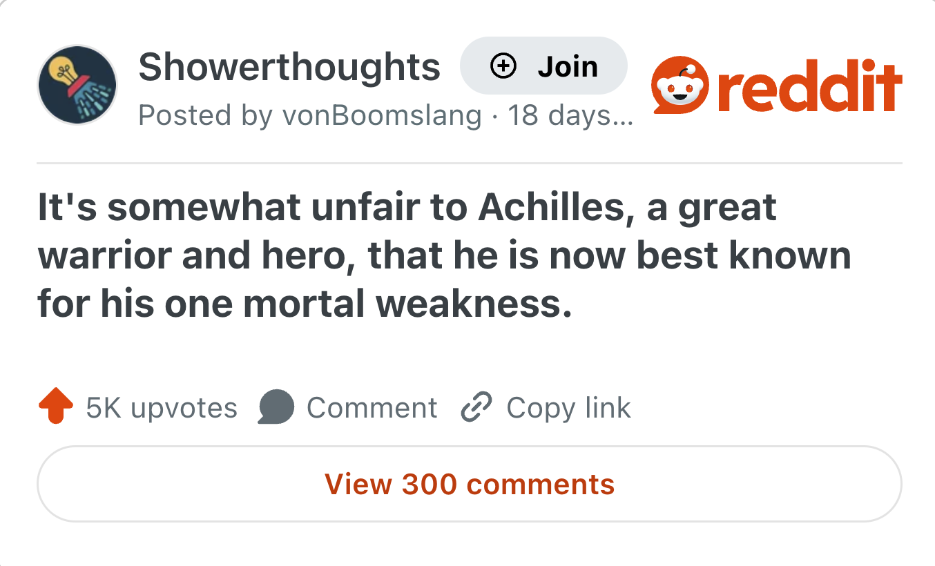 Showerthoughts + Join Posted by von Boomslang 18 days... reddit It's somewhat unfair to Achilles, a great warrior and hero, that he is now best known for his one mortal weakness. 5K upvotes Comment Copy link View 300 comments