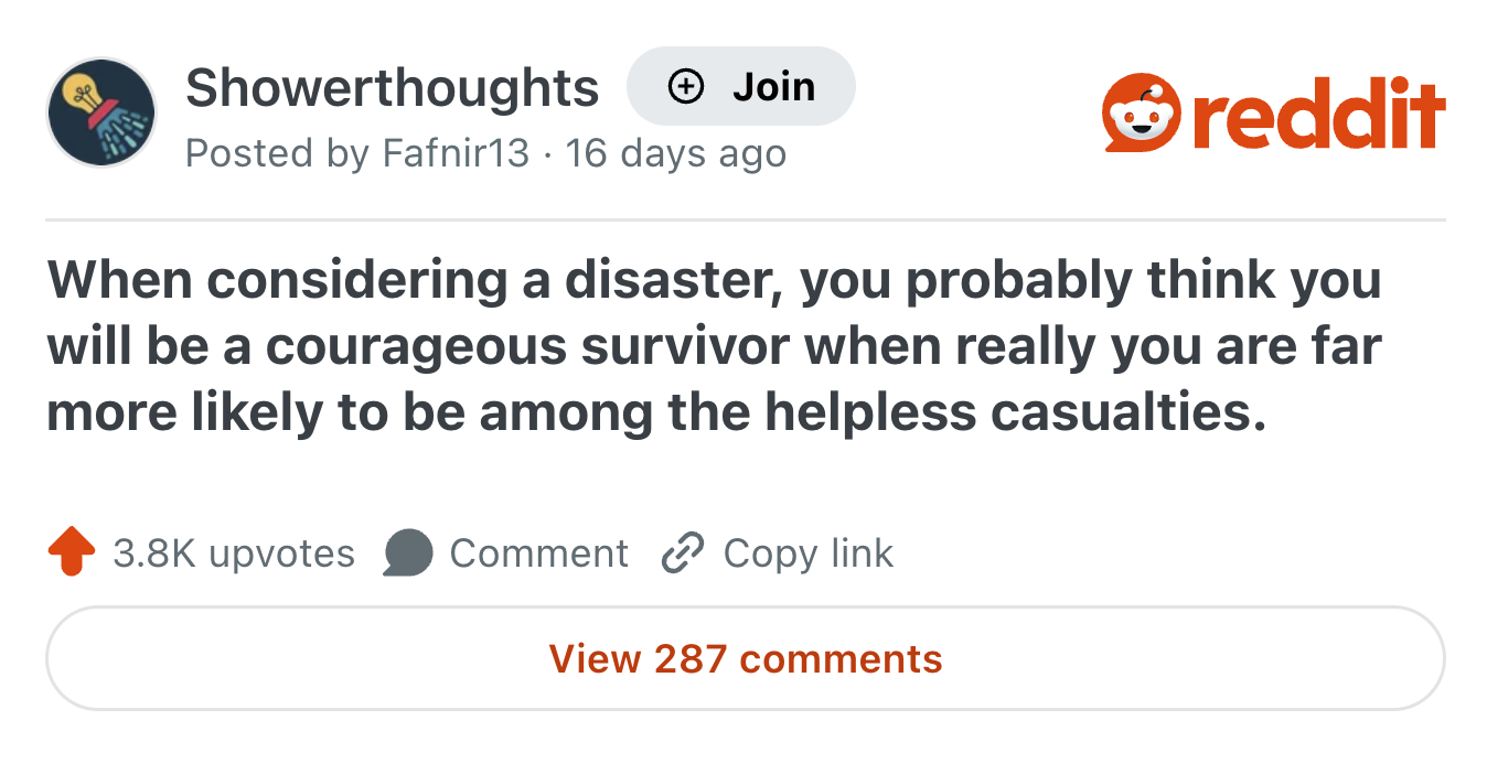 Showerthoughts Join Posted by Fafnir13 · 16 days ago reddit When considering a disaster, you probably think you will be a courageous survivor when really you are far more likely to be among the helpless casualties. 3.8K upvotes Comment Copy link View 287 comments