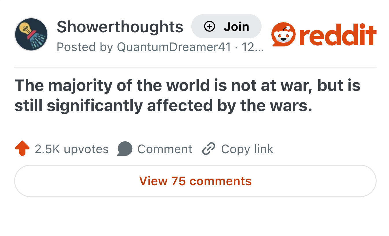 Showerthoughts + Join reddit Posted by Quantum Dreamer41 · 12... The majority of the world is not at war, but is still significantly affected by the wars. 2.5K upvotes Comment Copy link View 75 comments