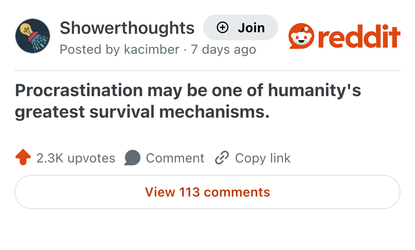 Showerthoughts + Join reddit Posted by kacimber 7 days ago Procrastination may be one of humanity's greatest survival mechanisms. 2.3K upvotes Comment Copy link View 113 comments
