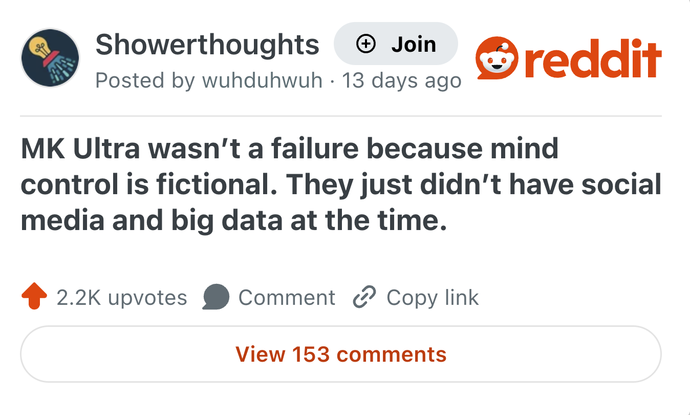 Showerthoughts + Join Posted by wuhduhwuh 13 days ago reddit MK Ultra wasn't a failure because mind control is fictional. They just didn't have social media and big data at the time. 2.2K upvotes Comment Copy link View 153 comments