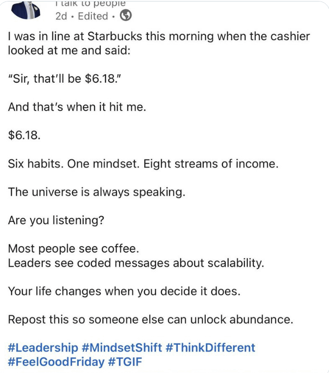 I talk to people 2d Edited 1 I was in line at Starbucks this morning when the cashier looked at me and said: "Sir, that'll be $6.18." And that's when it hit me. $6.18. Six habits. One mindset. Eight streams of income. The universe is always speaking. Are you listening? Most people see coffee. Leaders see coded messages about scalability. Your life changes when you decide it does. Repost this so someone else can unlock abundance. #Leadership #MindsetShift #ThinkDifferent #FeelGood Friday #TGIF