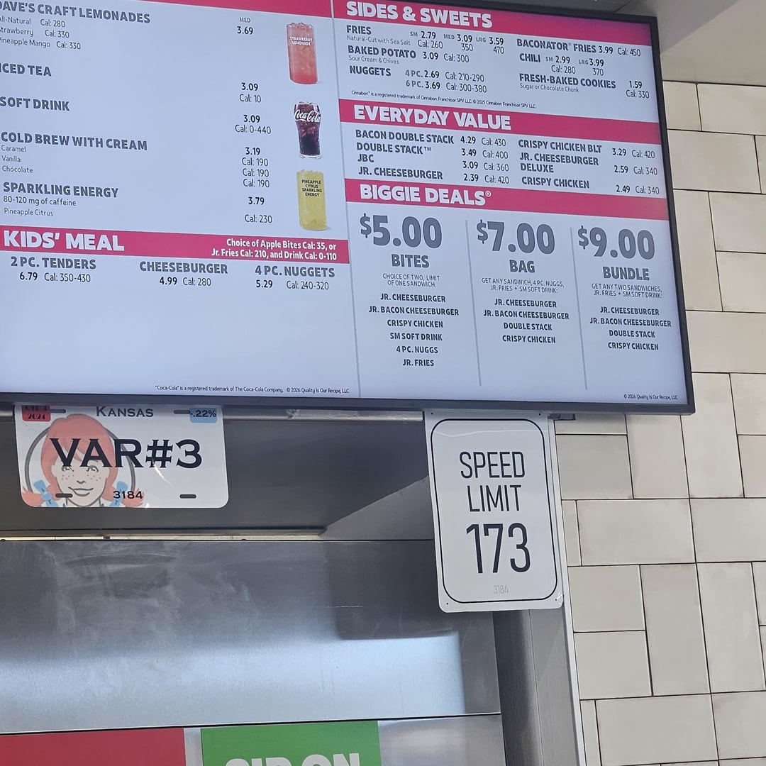 DAVE'S CRAFT LEMONADES ll-Natural Cal: 280 trawberry Cal: 330 Pineapple Mango Cal: 330 CED TEA SOFT DRINK COLD BREW WITH CREAM Caramel Vanilla Chocolate SPARKLING ENERGY 80-120 mg of caffeine Pineapple Citrus KIDS' MEAL 2 PC. TENDERS 6.79 Cal: 350-430 MED 3.69 STRANSERAY LEMONADE 3.09 Cal: 10 3.09 Coca-Cola SIDES & SWEETS FRIES 470 SM 2.79 MED 3.09 LRG 3.59 Natural-Cut with Sea Salt Cal: 260 350 BAKED POTATO 3.09 Cal: 300 Sour Cream & Chives NUGGETS 4PC. 2.69 Cal: 210-290 6PC.3.69 Cal: 300-380 BACONATOR FRIES 3.99 Cal: 450 CHILI SM 2.99 LRG 3.99 370 Cal: 280 FRESH-BAKED COOKIES Sugar or Chocolate Chunk Cinnabon" is a registered trademark of Cnnabon Francisor SPV LLC © 2015 Cabon Franchisor SPV LLC EVERY DAY VALUE 1.59 Cal: 330 Cal: 0-440 BACON DOUBLE STACK 4.29 Cal: 430 CRISPY CHICKEN BLT 3.29 Cal: 420 DOUBLE STACKT 3.49 Cal: 400 3.19 JBC 3.09 Cal: 360 JR. CHEESEBURGER DELUXE 2.59 Cal: 340 Cal: 190 JR. CHEESEBURGER 2.39 Cal: 420 Cal: 190 CRISPY CHICKEN 2.49 Cal: 340 Cal: 190 APPLE CITRUS SPARKLING ENERGY 3.79 Cal: 230 Choice of Apple Bites Cal: 35, or Jr. Fries Cal: 210, and Drink Cal: 0-110 CHEESEBURGER 4 PC. NUGGETS 4.99 Cal: 280 5.29 Cal: 240-320 BIGGIE DEALS $5.00 $7.00 $9.00 BITES CHOICE OF TWO, LIMIT OF ONE SANDWICH JR. CHEESEBURGER JR. BACON CHEESEBURGER CRISPY CHICKEN SM SOFT DRINK 4 PC. NUGGS JR. FRIES BAG GET ANY SANDWICH, 4PC NUGGS, JR. FRIES SMSOFT DRINK JR.CHEESEBURGER JR. BACON CHEESEBURGER DOUBLE STACK CRISPY CHICKEN BUNDLE GET ANY TWO SANDWICHES, JR. FRIES SM SOFT DRINK JR.CHEESEBURGER JR. BACON CHEESEBURGER DOUBLE STACK CRISPY CHICKEN KANSAS 2024 "Coca-Cola is a registered trademark of The Coca-Cola Company 02026 Quality Is Our Recipe LLC -.22% VAR#3 3184 SPEED LIMIT 173 3184 ©2005 Quity Our Recpe LLC