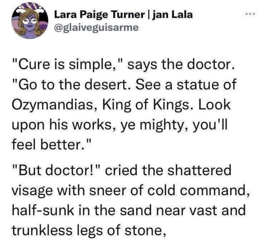 Lara Paige Turner | jan Lala @glaiveguisarme "Cure is simple," says the doctor. "Go to the desert. See a statue of Ozymandias, King of Kings. Look upon his works, ye mighty, you'll feel better." "But doctor!" cried the shattered visage with sneer of cold command, half-sunk in the sand near vast and trunkless legs of stone,