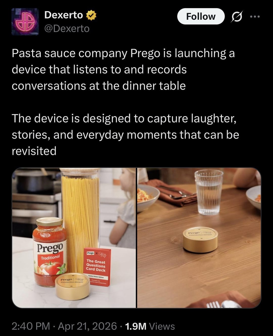 Dexerto ⭑ @Dexerto Follow Pasta sauce company Prego is launching a device that listens to and records conversations at the dinner table The device is designed to capture laughter, stories, and everyday moments that can be revisited Prego Traditional Prego Sy Prego Sty The Great Questions Card Deck • 2:40 PM Apr 21, 2026 1.9M Views
