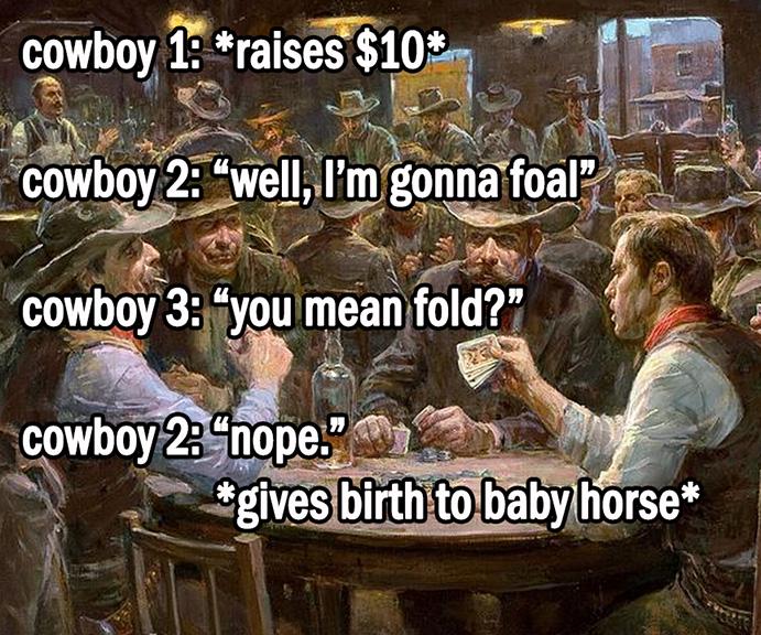 cowboy 1: *raises $10* cowboy 2: "well, I'm gonna foal" cowboy 3: "you mean fold?" cowboy 2: "nope." *gives birth to baby horse*