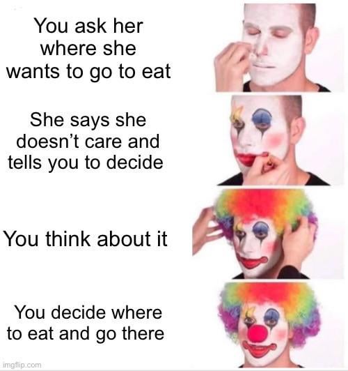 You ask her where she wants to go to eat She says she doesn't care and tells you to decide You think about it You decide where to eat and go there imgflip.com
