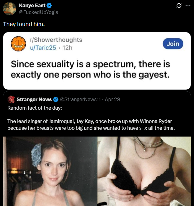 Kanye East ❤ @F----- UpYogis They found him. r/Showerthoughts u/Taric25 - 12h Join Since sexuality is a spectrum, there is exactly one person who is the gayest. 0 Stranger News ❤ @StrangerNews11 - Apr 29 Random fact of the day: The lead singer of Jamiroquai, Jay Kay, once broke up with Winona Ryder because her breasts were too big and she wanted to have sex all the time.