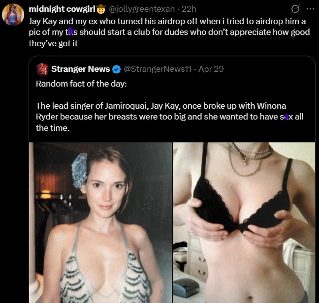 midnight cowgirl @jollygreentexan - 22h Jay Kay and my ex who turned his airdrop off when i tried to airdrop him a pic of my t--- should start a club for dudes who don't appreciate how good they've got it Stranger News @StrangerNews11 - Apr 29 Random fact of the day: The lead singer of Jamiroquai, Jay Kay, once broke up with Winona Ryder because her breasts were too big and she wanted to have sex all the time.