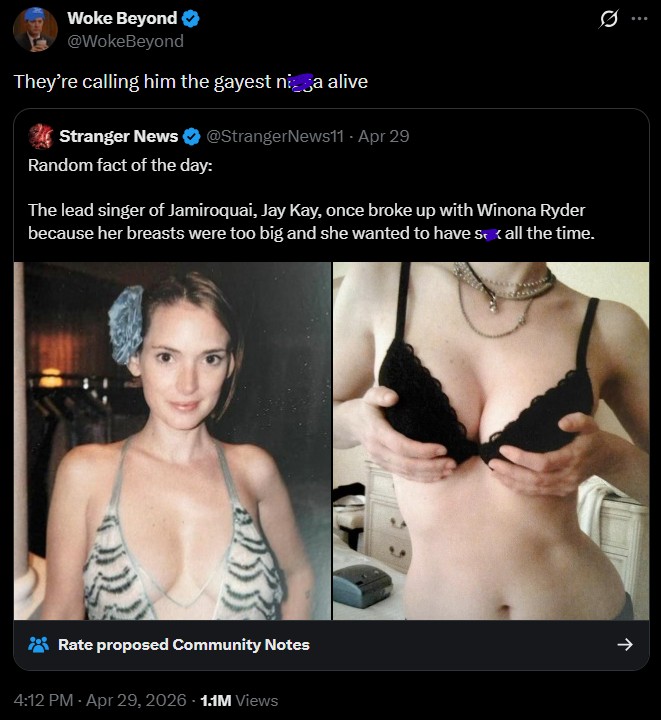 Woke Beyond @WokeBeyond They're calling him the gayest nisa alive Stranger News @StrangerNews11 - Apr 29 Random fact of the day: The lead singer of Jamiroquai, Jay Kay, once broke up with Winona Ryder because her breasts were too big and she wanted to have s <all the time. 0 Rate proposed Community Notes -> 4:12 PM - Apr 29, 2026 1.1M Views