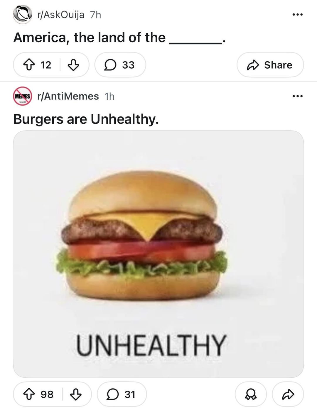r/AskOuija 7h America, the land of the 12 ✓ 33 MEMES r/AntiMemes 1h Burgers are Unhealthy. UNHEALTHY ↑ 98 ✓ 31 ✓ Share