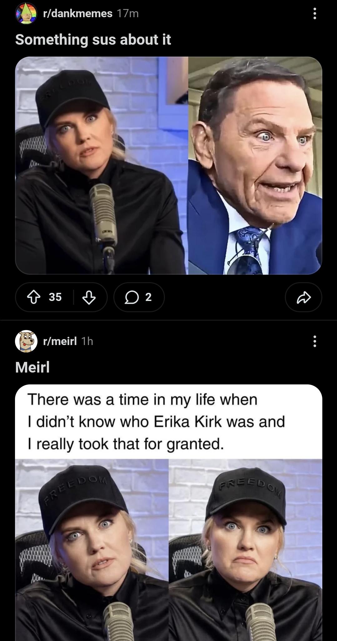 r/dankmemes 17m Something sus about it 35 2 D Meirl r/meirl 1h There was a time in my life when I didn't know who Erika Kirk was and I really took that for granted. FREEDOM FREEDOM