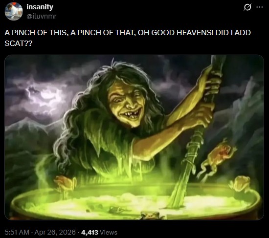 insanity @iluvnmr 0 A PINCH OF THIS, A PINCH OF THAT, OH GOOD HEAVENS! DID I ADD SCAT?? 5:51 AM - Apr 26, 2026 4,413 Views