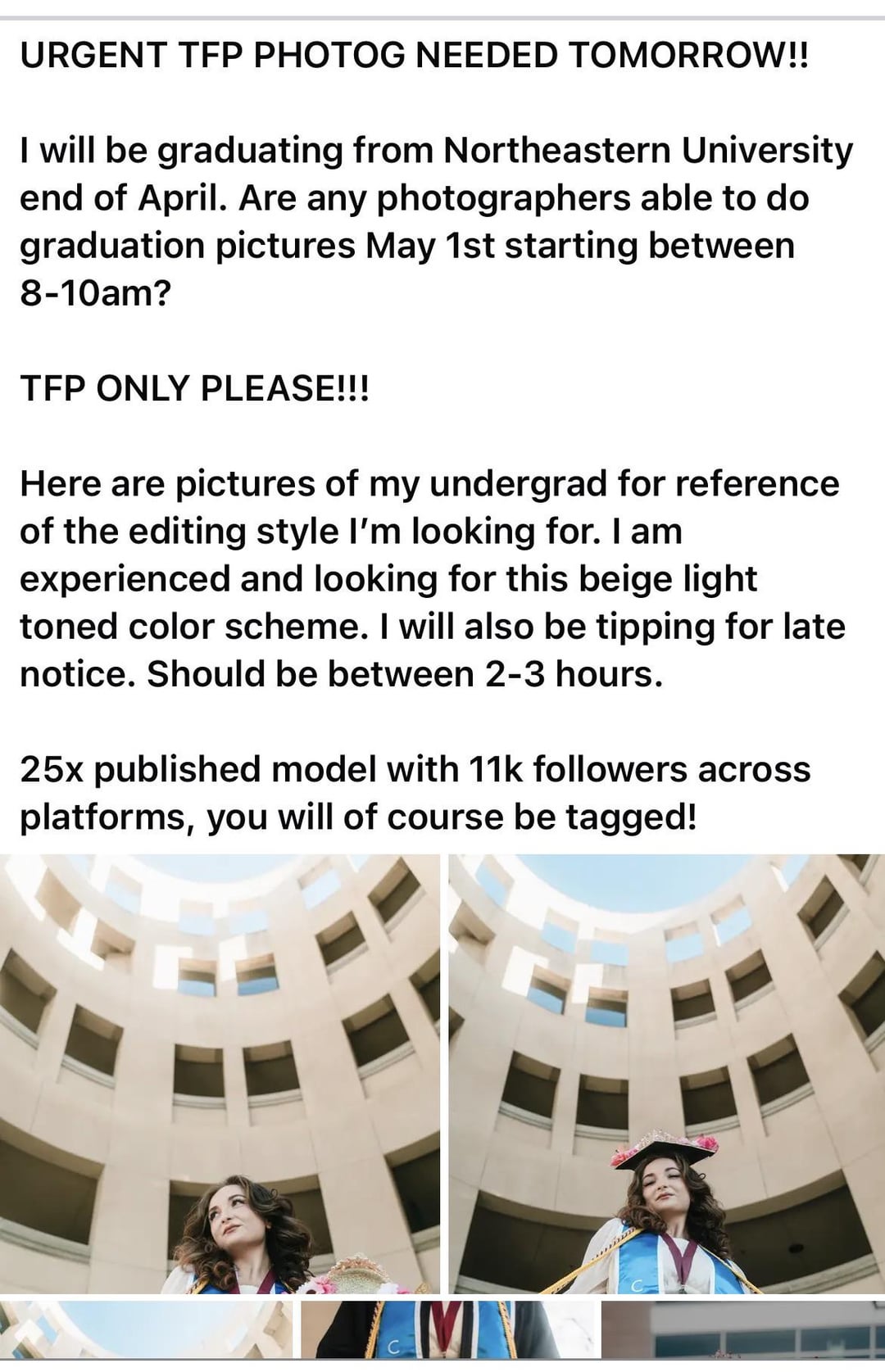 URGENT TFP PHOTOG NEEDED TOMORROW!! I will be graduating from Northeastern University end of April. Are any photographers able to do graduation pictures May 1st starting between 8-10am? TFP ONLY PLEASE!!! Here are pictures of my undergrad for reference of the editing style I'm looking for. I am experienced and looking for this beige light toned color scheme. I will also be tipping for late notice. Should be between 2-3 hours. 25x published model with 11k followers across platforms, you will of course be tagged! C