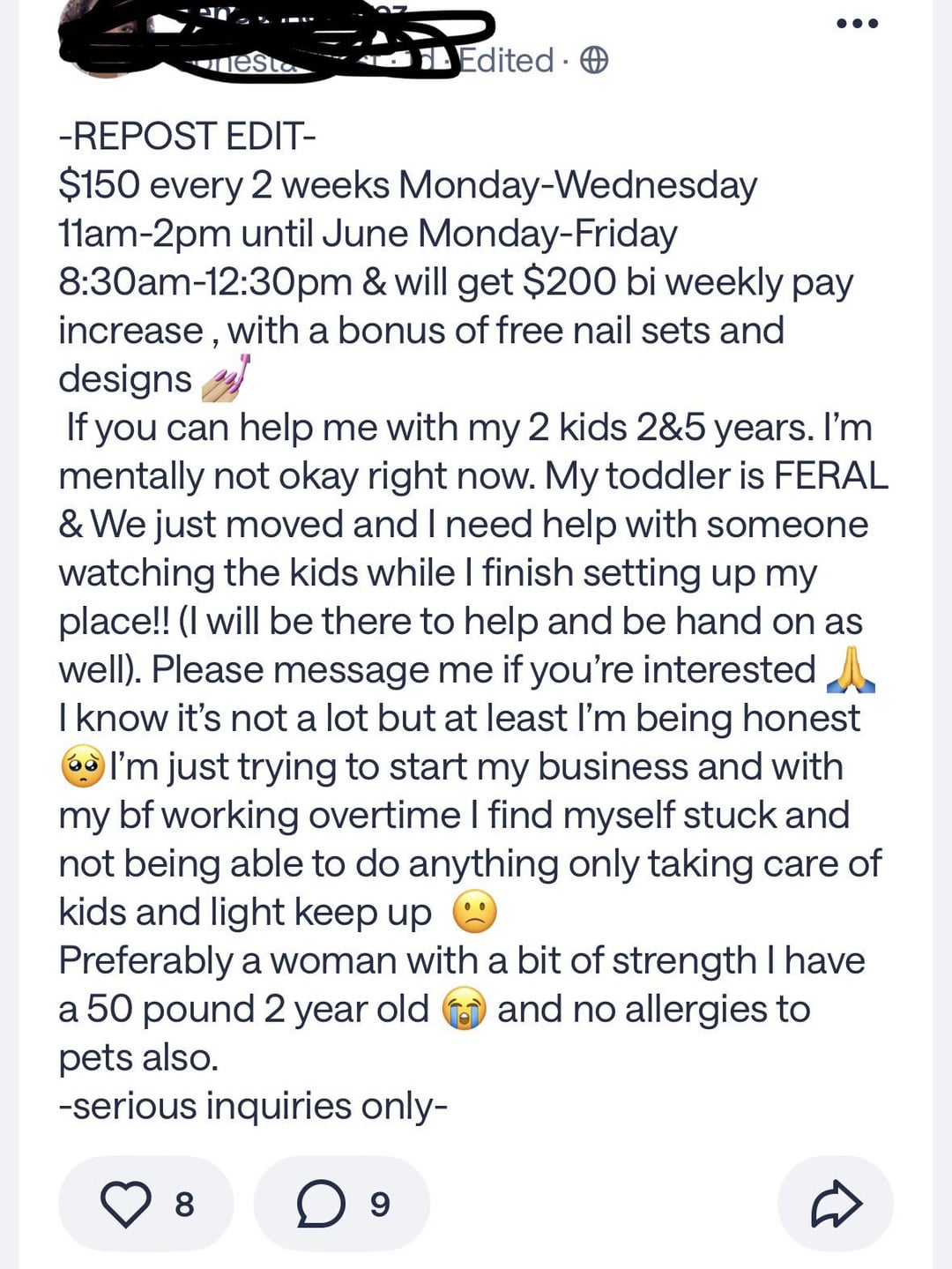 esta Edited -REPOST EDIT- $150 every 2 weeks Monday-Wednesday 11am-2pm until June Monday-Friday 8:30am-12:30pm & will get $200 bi weekly pay increase, with a bonus of free nail sets and designs If you can help me with my 2 kids 2&5 years. I'm mentally not okay right now. My toddler is FERAL & We just moved and I need help with someone watching the kids while I finish setting up my place!! (I will be there to help and be hand on as well). Please message me if you're interested I know it's not a lot but at least I'm being honest I'm just trying to start my business and with my bf working overtime I find myself stuck and not being able to do anything only taking care of kids and light keep up Preferably a woman with a bit of strength I have a 50 pound 2 year old and no allergies to pets also. -serious inquiries only- 8 ○ 9