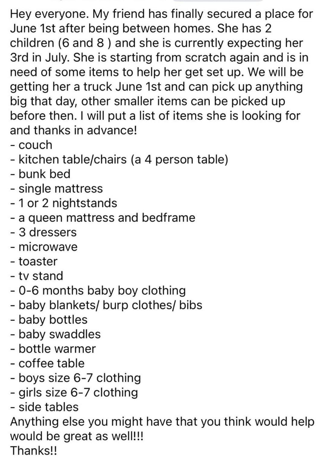 Hey everyone. My friend has finally secured a place for June 1st after being between homes. She has 2 children (6 and 8) and she is currently expecting her 3rd in July. She is starting from scratch again and is in need of some items to help her get set up. We will be getting her a truck June 1st and can pick up anything. big that day, other smaller items can be picked up before then. I will put a list of items she is looking for and thanks in advance! - couch - kitchen table/chairs (a 4 person table) - bunk bed - single mattress - 1 or 2 nightstands - a queen mattress and bedframe - 3 dressers - microwave - toaster - tv stand - 0-6 months baby boy clothing - baby blankets/burp clothes/bibs - baby bottles - baby swaddles - bottle warmer - coffee table - boys size 6-7 clothing - girls size 6-7 clothing - side tables Anything else you might have that you think would help would be great as well!!! Thanks!!