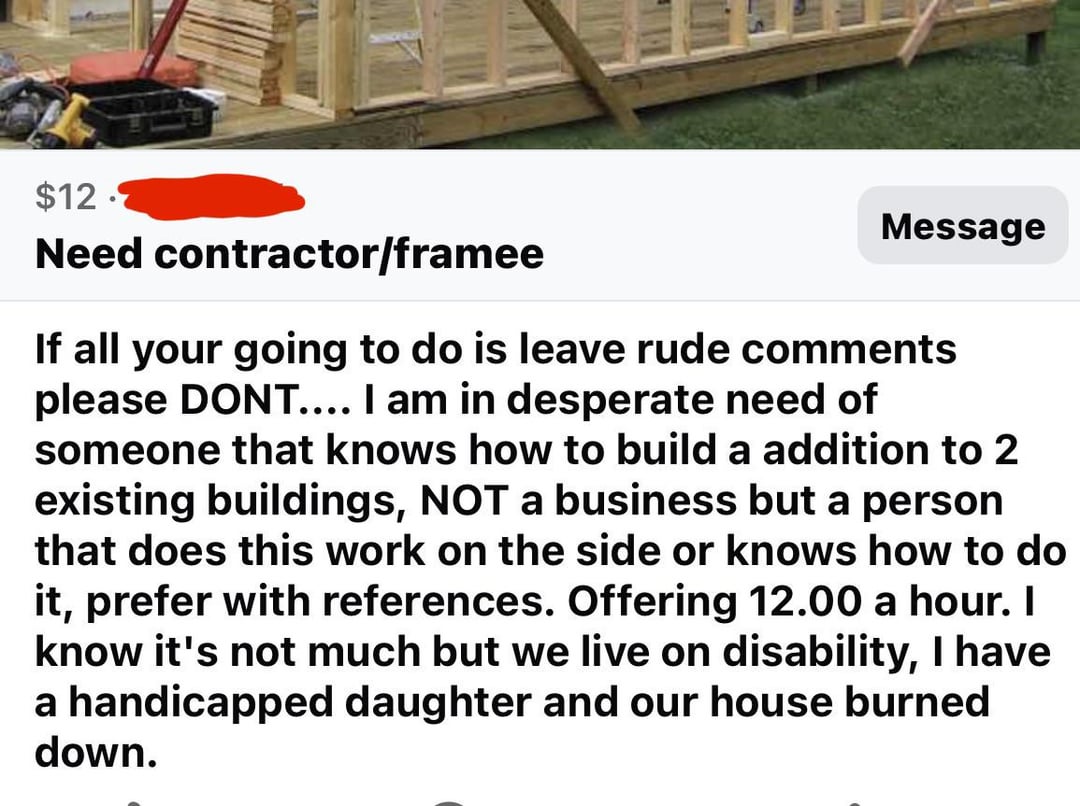$12. Need contractor/framee Message If all your going to do is leave rude comments please DONT.... I am in desperate need of someone that knows how to build a addition to 2 existing buildings, NOT a business but a person that does this work on the side or knows how to do it, prefer with references. Offering 12.00 a hour. I know it's not much but we live on disability, I have a handicapped daughter and our house burned down.