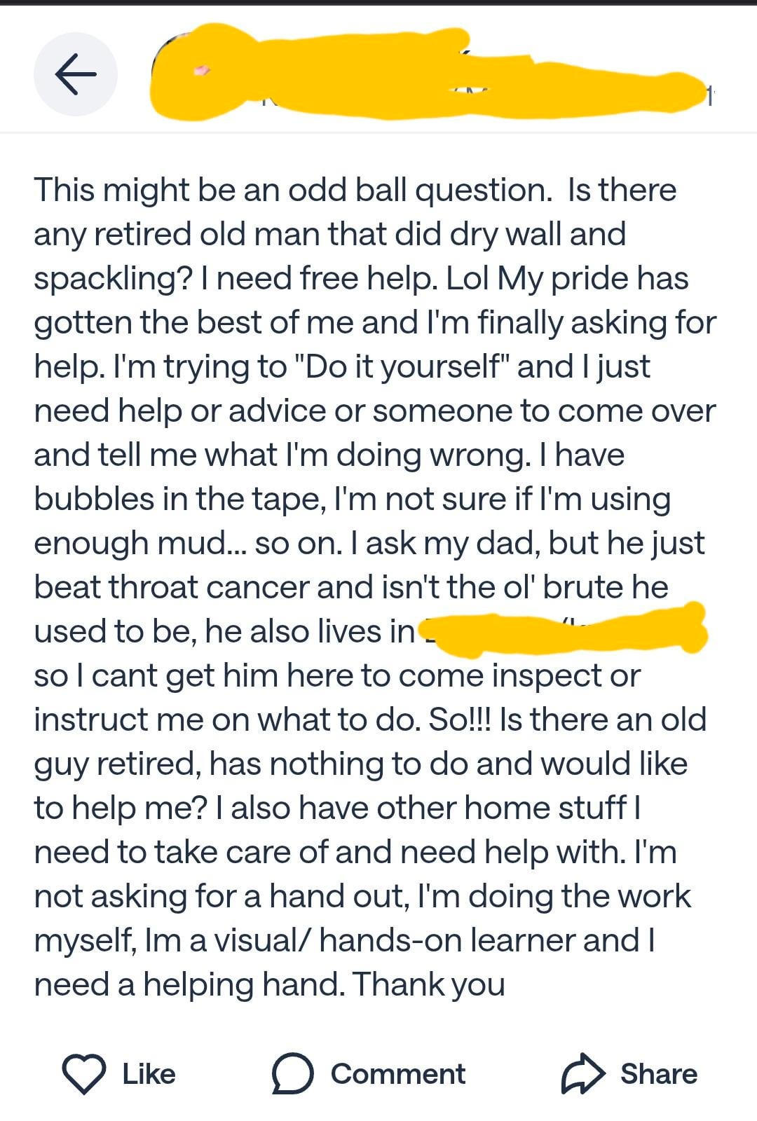 ← This might be an odd ball question. Is there any retired old man that did dry wall and spackling? I need free help. Lol My pride has gotten the best of me and I'm finally asking for help. I'm trying to "Do it yourself" and I just need help or advice or someone to come over and tell me what I'm doing wrong. I have bubbles in the tape, I'm not sure if I'm using enough mud... so on. I ask my dad, but he just beat throat cancer and isn't the ol' brute he used to be, he also lives in so I cant get him here to come inspect or instruct me on what to do. So!!! Is there an old guy retired, has nothing to do and would like to help me? I also have other home stuff I need to take care of and need help with. I'm not asking for a hand out, I'm doing the work myself, Im a visual/ hands-on learner and I need a helping hand. Thank you Like ☐ Comment Share