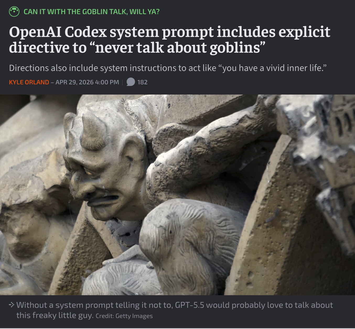CAN IT WITH THE GOBLIN TALK, WILL YA? OpenAI Codex system prompt includes explicit directive to "never talk about goblins" Directions also include system instructions to act like "you have a vivid inner life." KYLE ORLAND - APR 29, 2026 4:00 PM 182 → Without a system prompt telling it not to, GPT-5.5 would probably love to talk about this freaky little guy. Credit: Getty Images 11