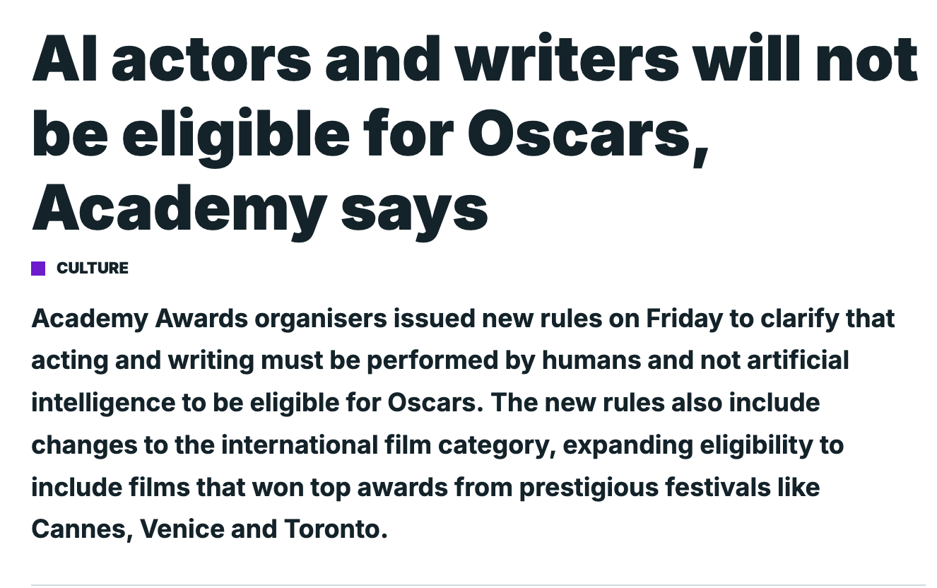 Al actors and writers will not be eligible for Oscars, Academy says CULTURE Academy Awards organisers issued new rules on Friday to clarify that acting and writing must be performed by humans and not artificial intelligence to be eligible for Oscars. The new rules also include changes to the international film category, expanding eligibility to include films that won top awards from prestigious festivals like Cannes, Venice and Toronto.