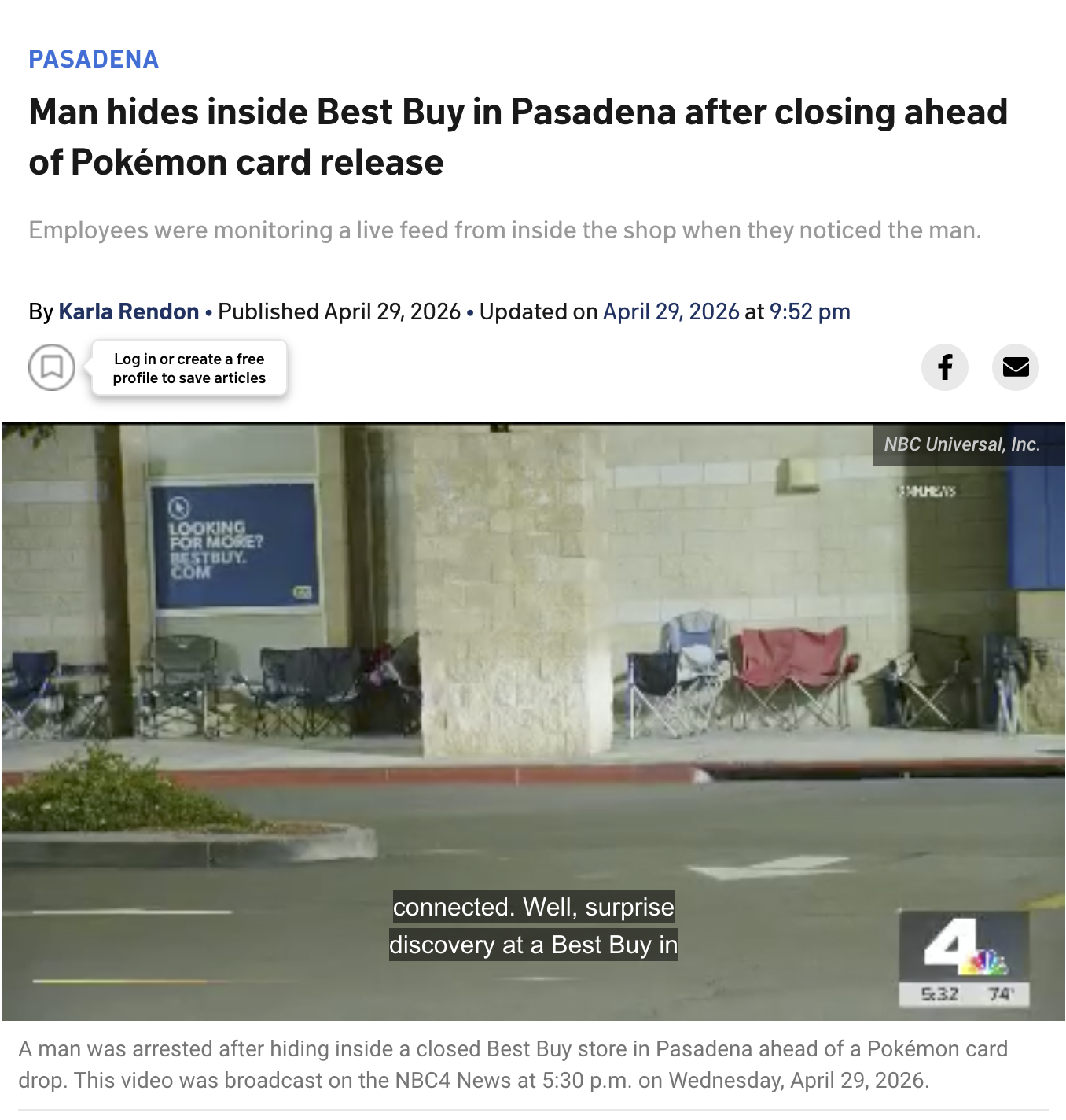 PASADENA Man hides inside Best Buy in Pasadena after closing ahead of Pokémon card release Employees were monitoring a live feed from inside the shop when they noticed the man. • • By Karla Rendon Published April 29, 2026 Updated on April 29, 2026 at 9:52 pm (口) Log in or create a free profile to save articles O LOOKING FOR MORE? TTHUY. COM connected. Well, surprise discovery at a Best Buy in f NBC Universal, Inc. SAMMENS 4 5:32 74' A man was arrested after hiding inside a closed Best Buy store in Pasadena ahead of a Pokémon card drop. This video was broadcast on the NBC4 News at 5:30 p.m. on Wednesday, April 29, 2026.