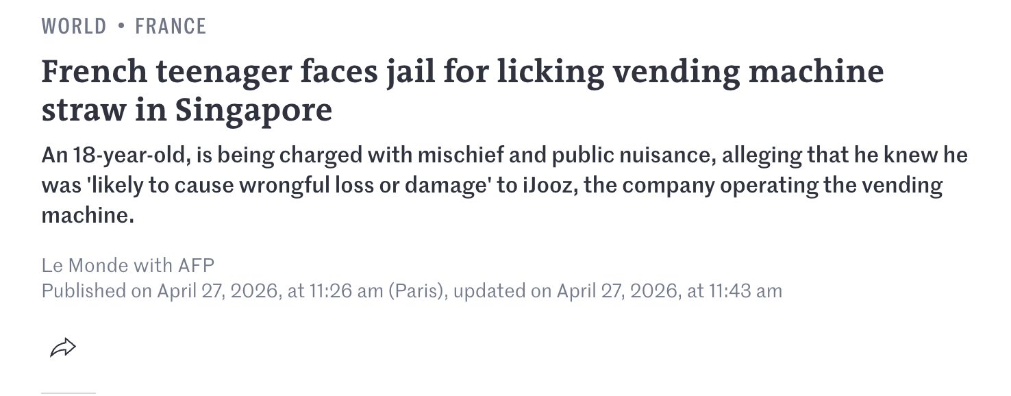 WORLD • FRANCE French teenager faces jail for licking vending machine straw in Singapore An 18-year-old, is being charged with mischief and public nuisance, alleging that he knew he was 'likely to cause wrongful loss or damage' to iJooz, the company operating the vending machine. Le Monde with AFP Published on April 27, 2026, at 11:26 am (Paris), updated on April 27, 2026, at 11:43 am