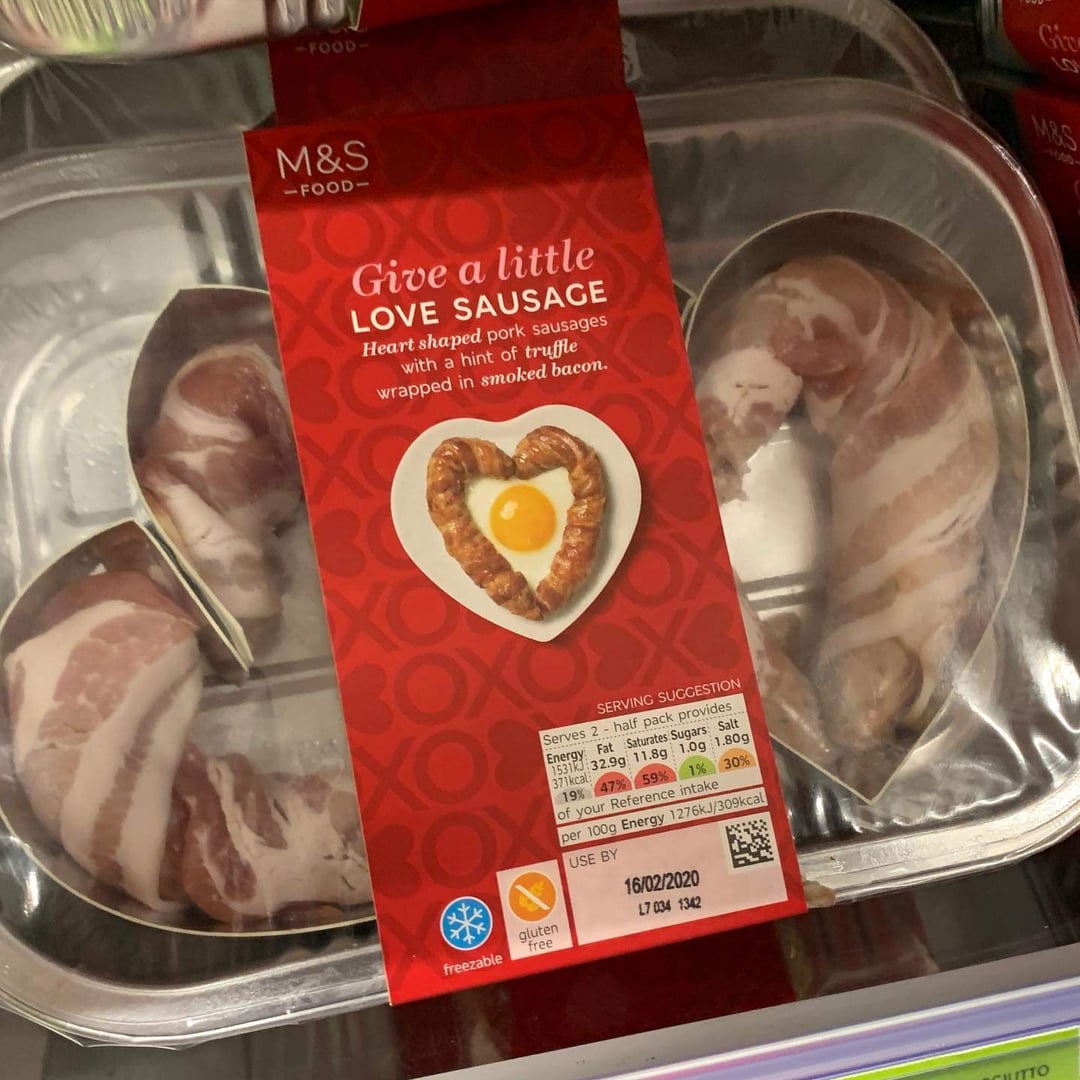 -FOOD- M&S -FOOD- Give a little LOVE SAUSAGE Heart shaped pork sausages with a hint of truffle wrapped in smoked bacon. XOS BOY freezable gluten free SERVING SUGGESTION Serves 2 half pack provides Energy Fat Saturates Sugars: Salt 1531 32.9g 11.8g 1.0g 1.80g 371kcal 19% 47% 59% 1% 30% of your Reference intake per 100g Energy 1276kJ/309kcal USE BY 16/02/2020 L7 034 1342 Giz 9 MBS -1000- CUTTO