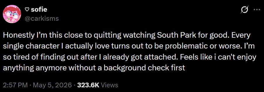 ♡ sofie @carkisms Honestly I'm this close to quitting watching South Park for good. Every single character I actually love turns out to be problematic or worse. I'm so tired of finding out after I already got attached. Feels like i can't enjoy anything anymore without a background check first 2:57 PM · May 5, 2026 - 323.6K Views