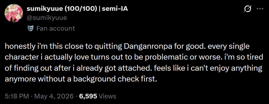 sumikyuue (100/100) | semi-IA @sumikyuue Fan account 0 ... honestly i'm this close to quitting Danganronpa for good. every single character i actually love turns out to be problematic or worse. i'm so tired of finding out after i already got attached. feels like i can't enjoy anything anymore without a background check first. 5:18 PM - May 4, 2026 6,595 Views