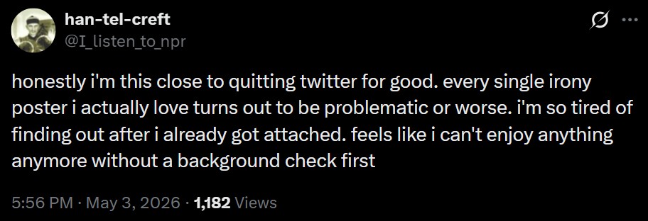 han-tel-creft @I_listen_to_npr honestly i'm this close to quitting twitter for good. every single irony poster i actually love turns out to be problematic or worse. i'm so tired of finding out after i already got attached. feels like i can't enjoy anything anymore without a background check first 5:56 PM - May 3, 2026 1,182 Views