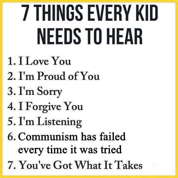7 THINGS EVERY KID NEEDS TO HEAR 1. I Love You 2. I'm Proud of You 3. I'm Sorry 4. I Forgive You 5. I'm Listening 6. Communism has failed every time it was tried 7. You've Got What It Takes
