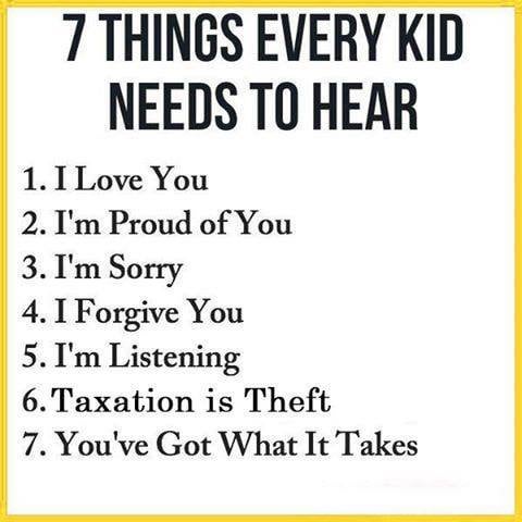 7 THINGS EVERY KID NEEDS TO HEAR 1. I Love You 2. I'm Proud of You 3. I'm Sorry 4. I Forgive You 5. I'm Listening 6. Taxation is Theft 7. You've Got What It Takes