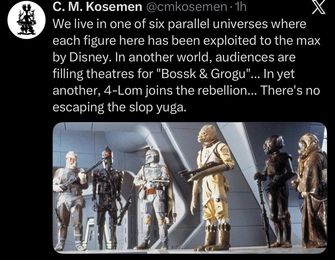 C. M. Kosemen @cmkosemen⚫1h We live in one of six parallel universes where each figure here has been exploited to the max by Disney. In another world, audiences are filling theatres for "Bossk & Grogu"... In yet another, 4-Lom joins the rebellion... There's no escaping the slop yuga.