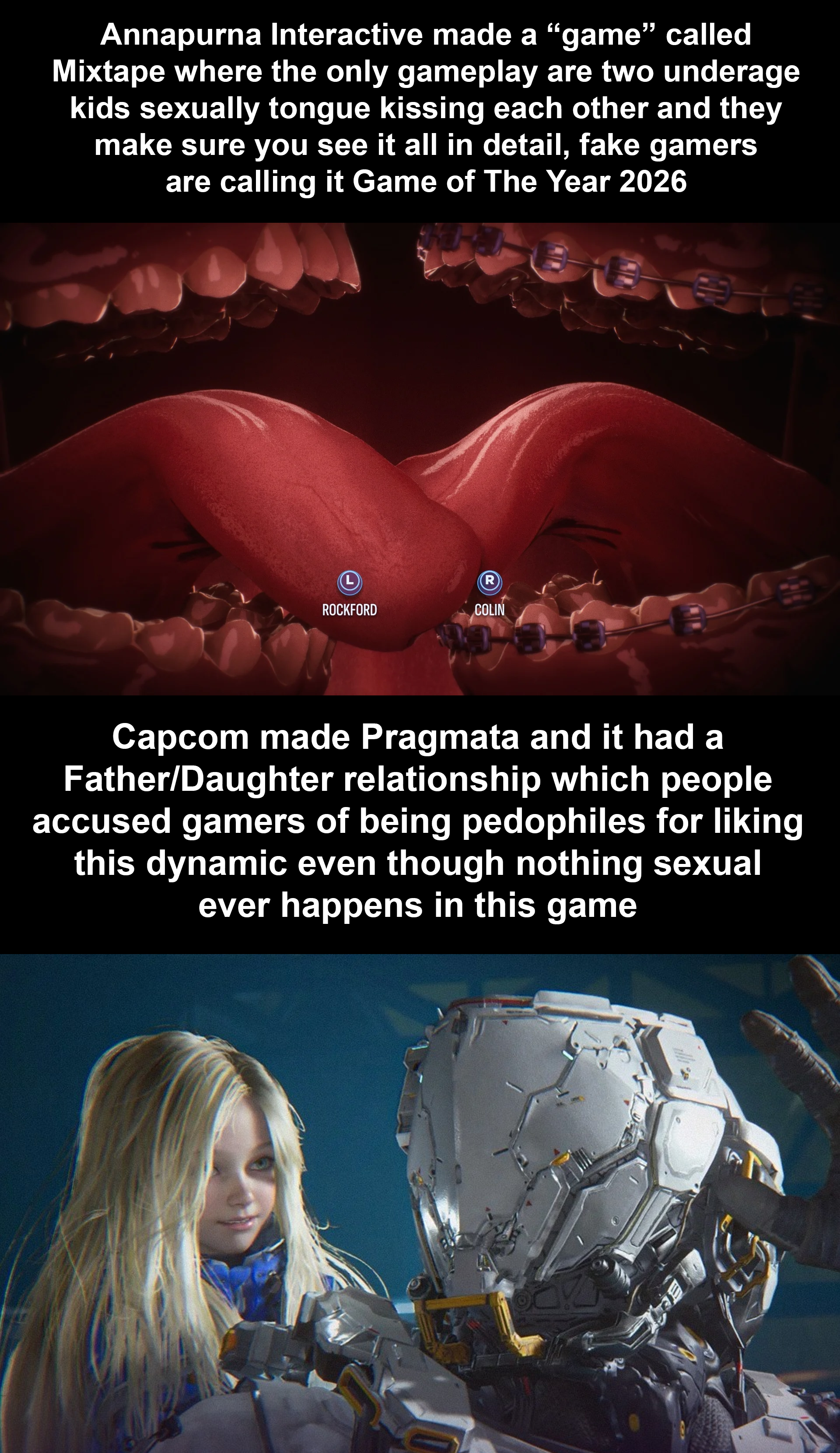 Annapurna Interactive made a "game" called Mixtape where the only gameplay are two underage kids sexually tongue kissing each other and they make sure you see it all in detail, fake gamers are calling it Game of The Year 2026 L R ROCKFORD COLIN Capcom made Pragmata and it had a Father/Daughter relationship which people accused gamers of being pedophiles for liking this dynamic even though nothing sexual ever happens in this game E AB