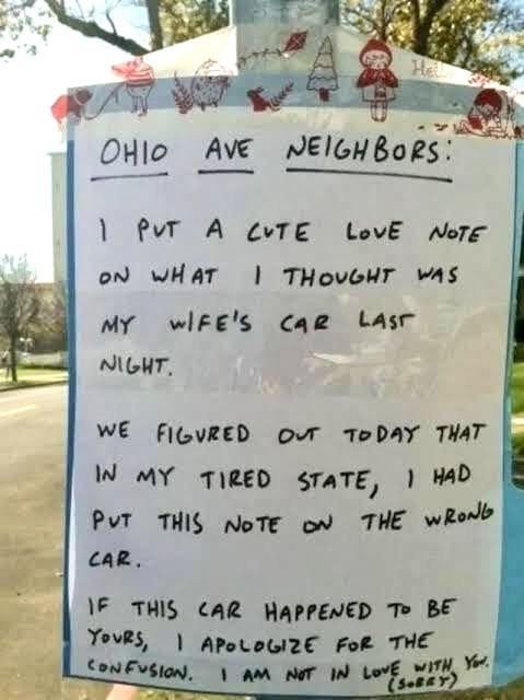 He OHIO AVE AVE NEIGHBORS: 1 PUT A CUTE LOVE NOTE ON WHAT I THOUGHT WAS MY WIFE'S CAR LAST NIGHT. WE FIGURED OUT TODAY THAT IN MY TIRED STATE, I HAD PUT THIS NOTE ON THE WRONG CAR. IF THIS CAR HAPPENED TO BE YOURS, APOLOGIZE FOR THE CONFUSION. I AM NOT IN LOVE WITH YOU. (SORRY)