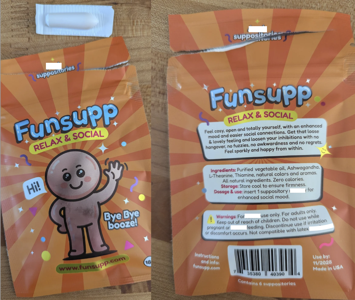 suppositories suppositories Funsupp Hi! RELAX & SOCIAL HF Bye Bye booze! Funsupp RELAX & SOCIAL Feel cosy, open and totally yourself, with an enhanced mood and easier social connections. Get that loose & lovely feeling and loosen your inhibitions with no hangover, no fuzzies, no awkwardness and no regrets. Feel sparkly and happy from within. Ingredients: Purified vegetable oil, Ashwagandha, L-Theanine, Thiamine, natural colors and aromas. All natural ingredients. Zero calories. Storage: Store cool to ensure firmness. Dosage & use: insert 1 suppository I enhanced social mood. Warnings: For for use only. For adults only. Keep out of reach of children. Do not use while pregnant or feeding. Discontinue use if irritation or discomfort occurs. Not compatible with latex www.funsupp.com Instructions 18 and info: funsupp.com 35380 Use by: 11/2028 Made in USA 40390 Contains 6 suppositories