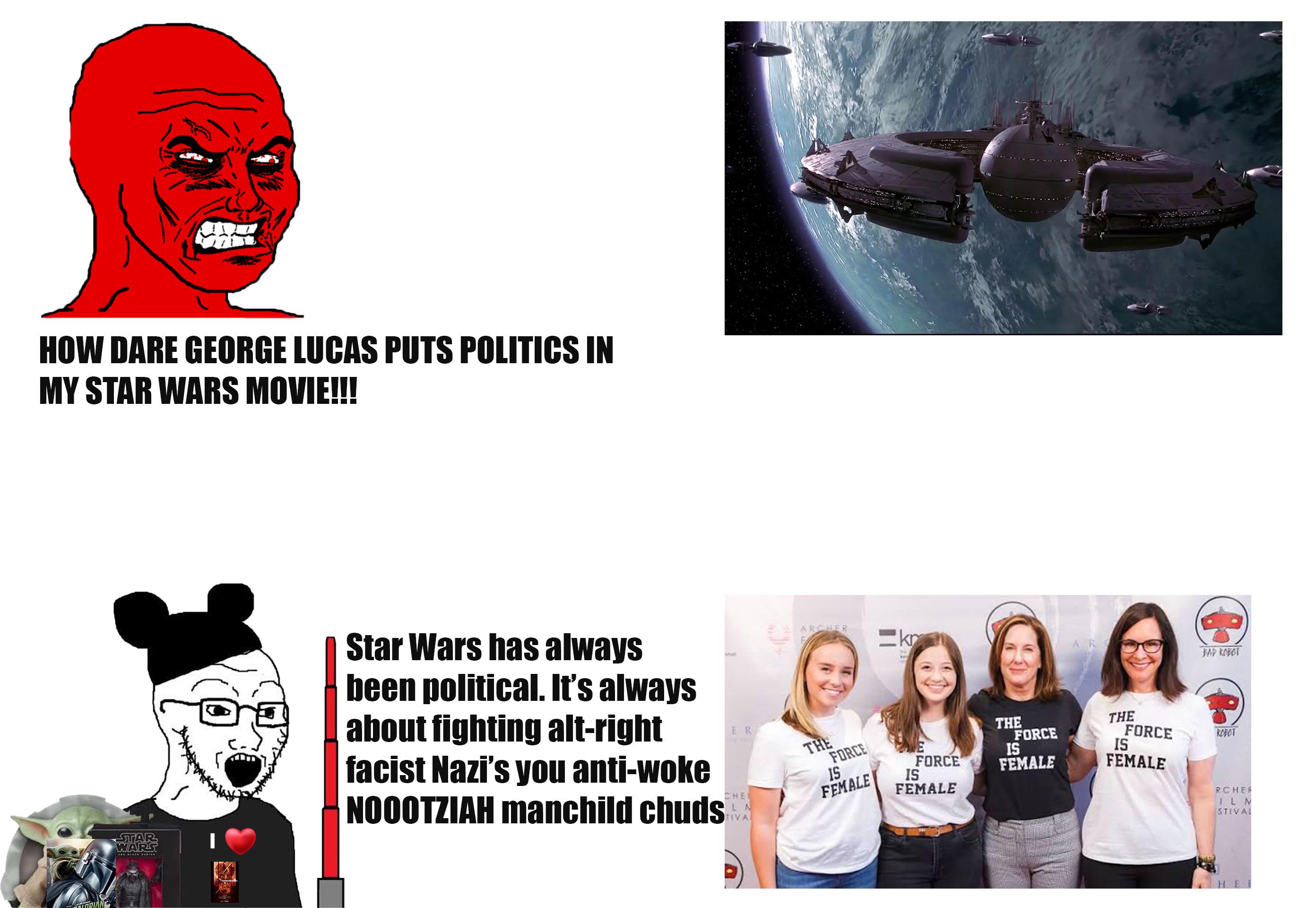 HOW DARE GEORGE LUCAS PUTS POLITICS IN MY STAR WARS MOVIE!!! STAR WARS Star Wars has always been political. It's always about fighting alt-right facist Nazi's you anti-woke NOOOTZIAH manchild chuds shal ER CHE LA TIVAL ARCHER THE kr AR BAD ROBOT FORCE 15 FEMALE FORCE IS THE FORCE IS FEMALE THE FORCE IS FEMALE ROBOT FEMALE RCHER ILM STIVAL H