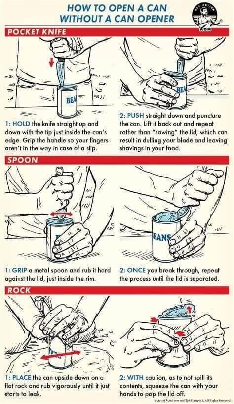 HOW TO OPEN A CAN WITHOUT A CAN OPENER POCKET KNIFE NN BEA 1: HOLD the knife straight up and down with the tip just inside the can's edge. Grip the handle so your fingers aren't in the way in case of a slip. SPOON BEA 2: PUSH straight down and puncture the can. Lift it back out and repeat rather than "sawing" the lid, which can result in dulling your blade and leaving shavings in your food. 小 w ANS 1: GRIP a metal spoon and rub it hard against the lid, just inside the rim. ROCK 2: ONCE you break through, repeat the process until the lid is separated. 1: PLACE the can upside down on a flat rock and rub vigorously until it just starts to leak. 2: WITH caution, as to not spill its contents, squeeze the can with your hands to pop the lid off. Add lamps. All Rigles encend
