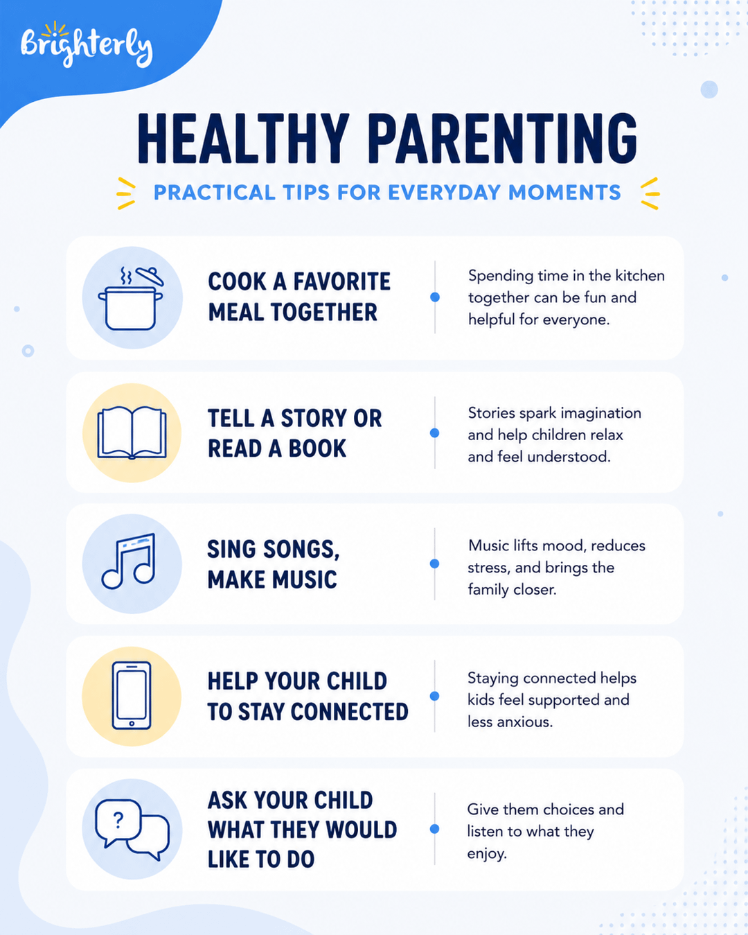 Brighterly HEALTHY PARENTING PRACTICAL TIPS FOR EVERYDAY MOMENTS COOK A FAVORITE MEAL TOGETHER Spending time in the kitchen together can be fun and helpful for everyone. TELL A STORY OR READ A BOOK Stories spark imagination and help children relax and feel understood. ਗੁਰ SING SONGS, MAKE MUSIC Music lifts mood, reduces stress, and brings the family closer. HELP YOUR CHILD TO STAY CONNECTED Staying connected helps kids feel supported and less anxious. ASK YOUR CHILD WHAT THEY WOULD LIKE TO DO Give them choices and listen to what they enjoy.