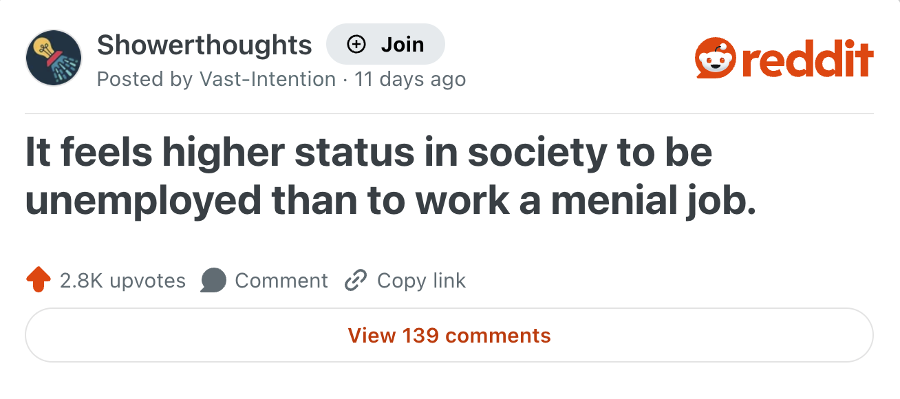 reddit Showerthoughts + Join Posted by Vast-Intention 11 days ago . It feels higher status in society to be unemployed than to work a menial job. 2.8K upvotes Comment Copy link View 139 comments
