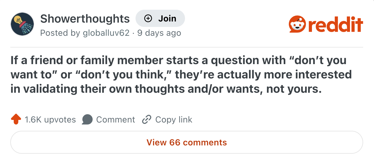 Showerthoughts Join Posted by globalluv62 9 days ago reddit If a friend or family member starts a question with "don't you want to" or "don't you think," they're actually more interested in validating their own thoughts and/or wants, not yours. 1.6K upvotes Comment Copy link View 66 comments