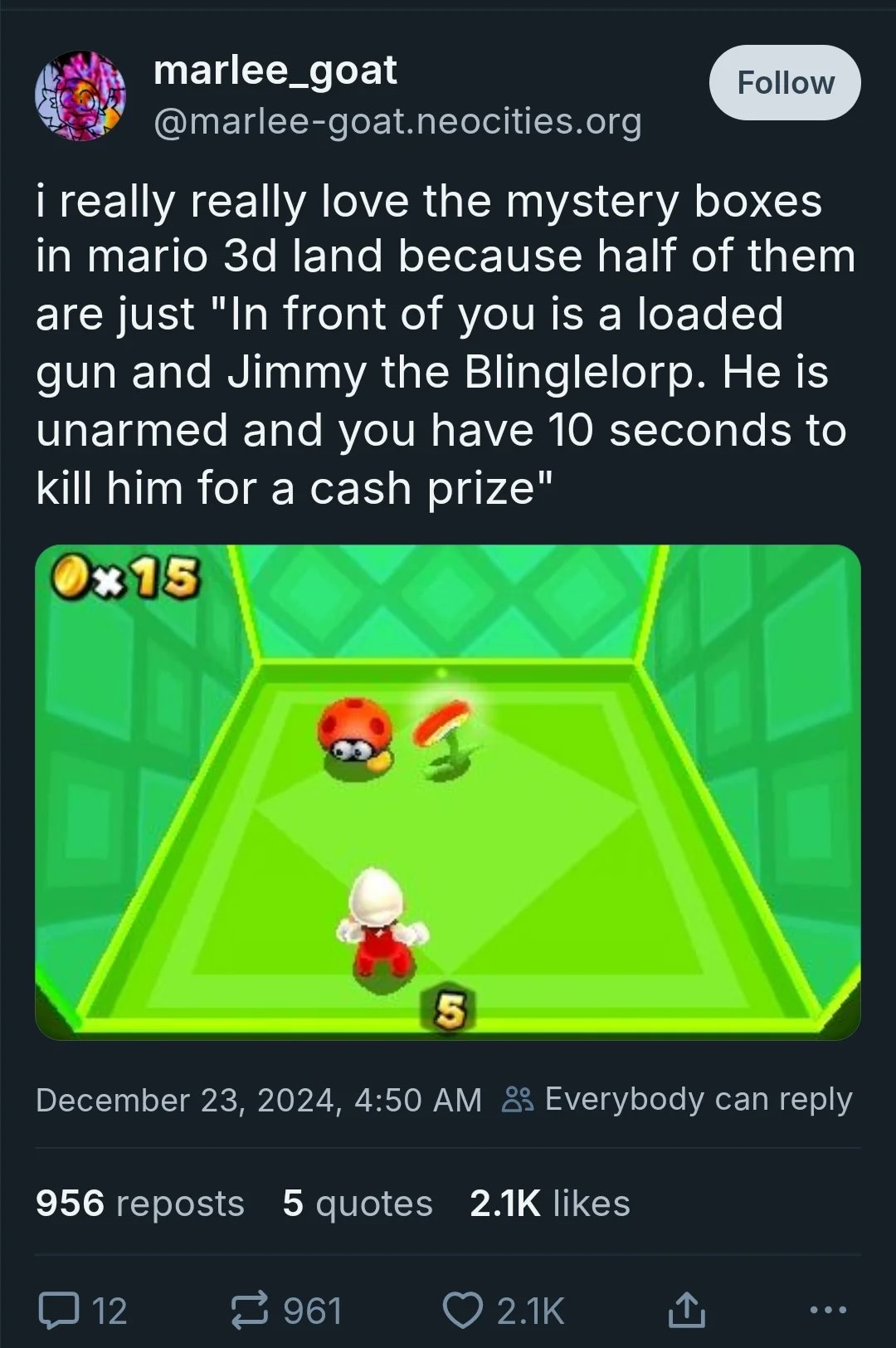 marlee_goat @marlee-goat.neocities.org Follow i really really love the mystery boxes in mario 3d land because half of them are just "In front of you is a loaded gun and Jimmy the Blinglelorp. He is unarmed and you have 10 seconds to kill him for a cash prize" Ox15 5 December 23, 2024, 4:50 AM Everybody can reply 956 reposts 5 quotes 2.1K likes 口 12 961 ❤ 2.1K ↑