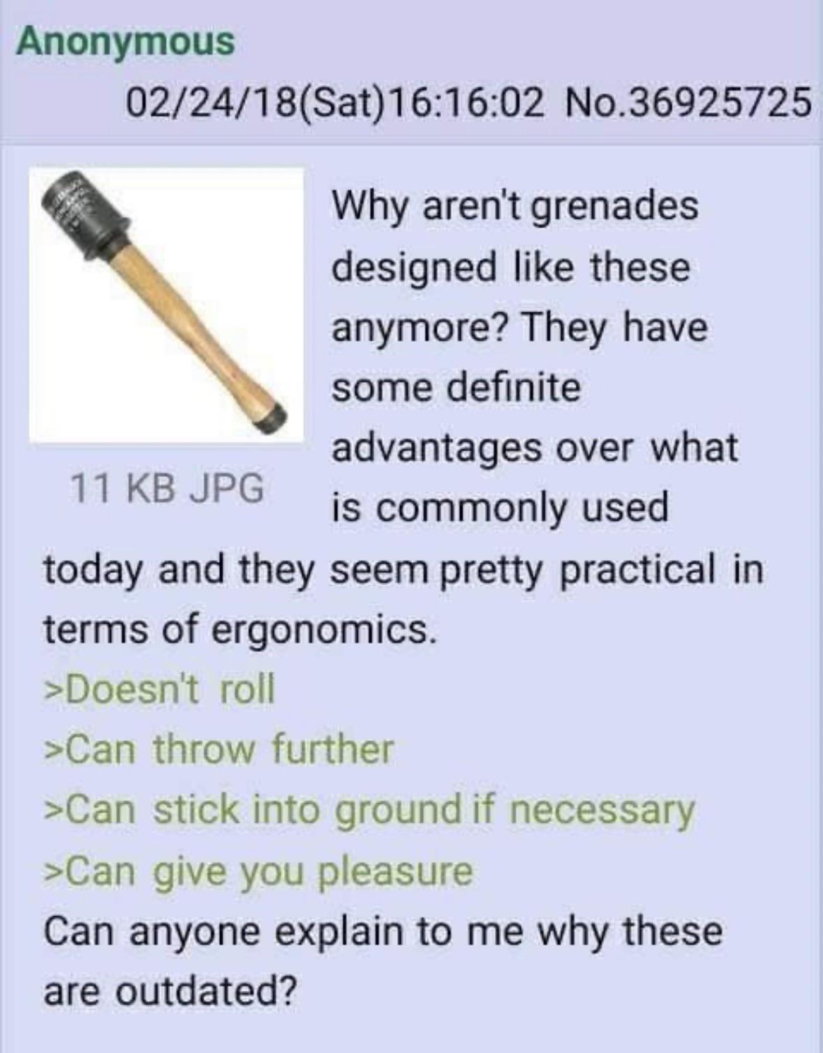 Anonymous 02/24/18 (Sat) 16:16:02 No.36925725 Why aren't grenades designed like these anymore? They have some definite advantages over what 11 KB JPG is commonly used today and they seem pretty practical in terms of ergonomics. >Doesn't roll >Can throw further >Can stick into ground if necessary >Can give you pleasure Can anyone explain to me why these are outdated?