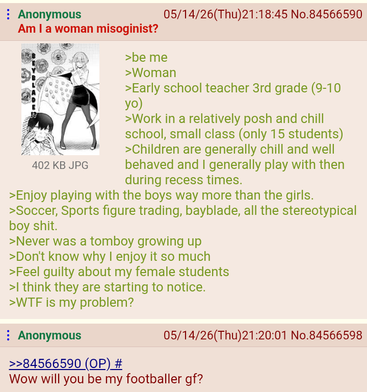 : Anonymous Am I a woman misoginist? 402 KB JPG >be me 05/14/26(Thu)21:18:45 No.84566590 >Woman >Early school teacher 3rd grade (9-10 yo) >Work in a relatively posh and chill school, small class (only 15 students) >Children are generally chill and well behaved and I generally play with then during recess times. >Enjoy playing with the boys way more than the girls. >Soccer, Sports figure trading, bayblade, all the stereotypical boy s---. >Never was a tomboy growing up >Don't know why I enjoy it so much >Feel guilty about my female students >I think they are starting to notice. >W-- is my problem? Anonymous >>84566590 (OP) # 05/14/26(Thu)21:20:01 No.84566598 Wow will you be my footballer gf?